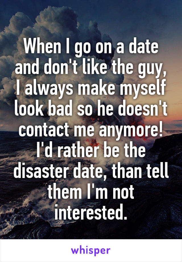 When I go on a date and don't like the guy, I always make myself look bad so he doesn't contact me anymore! I'd rather be the disaster date, than tell them I'm not interested.
