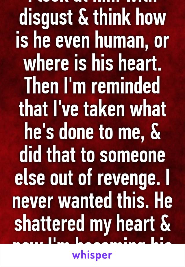 I look at him with disgust & think how is he even human, or where is his heart. Then I'm reminded that I've taken what he's done to me, & did that to someone else out of revenge. I never wanted this. He shattered my heart & now I'm becoming his clone 