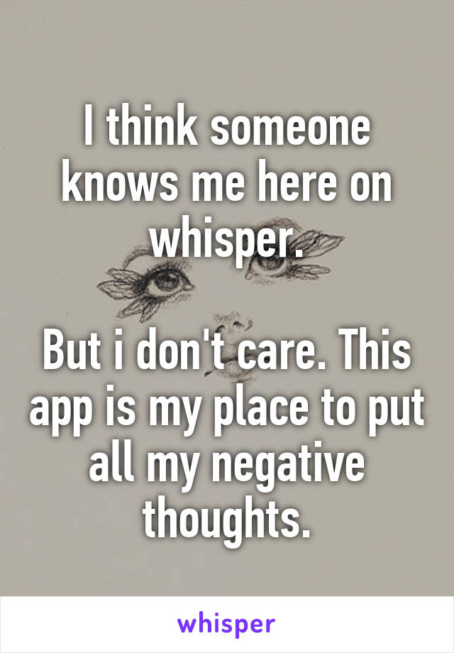 I think someone knows me here on whisper.

But i don't care. This app is my place to put all my negative thoughts.