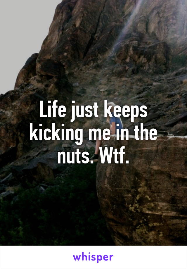 Life just keeps kicking me in the nuts. Wtf.