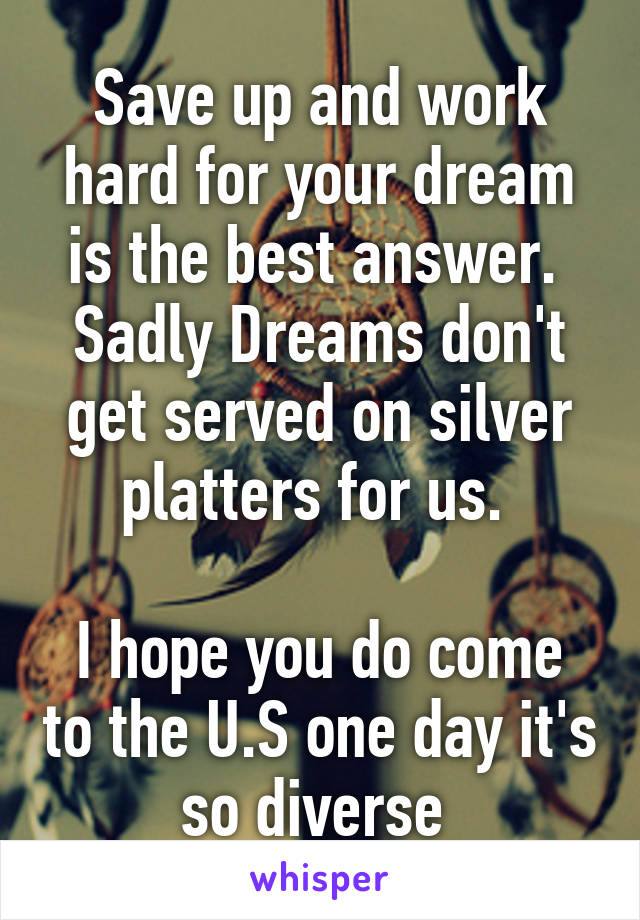 Save up and work hard for your dream is the best answer. 
Sadly Dreams don't get served on silver platters for us. 

I hope you do come to the U.S one day it's so diverse 