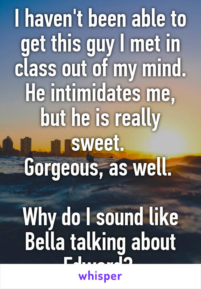 I haven't been able to get this guy I met in class out of my mind.
He intimidates me, but he is really sweet. 
Gorgeous, as well. 

Why do I sound like Bella talking about Edward? 