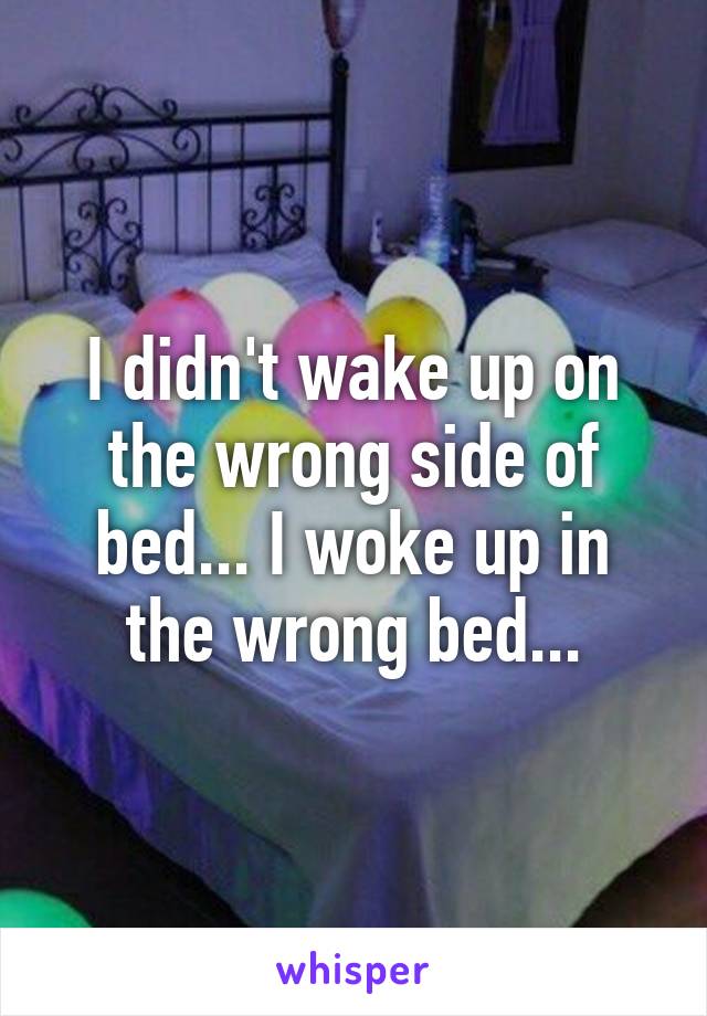 I didn't wake up on the wrong side of bed... I woke up in the wrong bed...