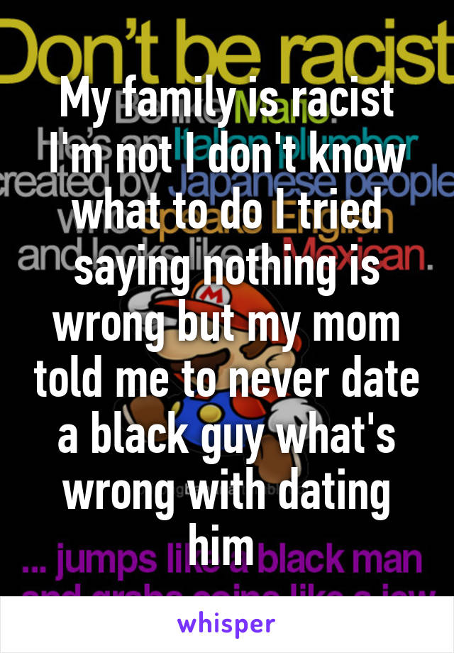 My family is racist I'm not I don't know what to do I tried saying nothing is wrong but my mom told me to never date a black guy what's wrong with dating him 