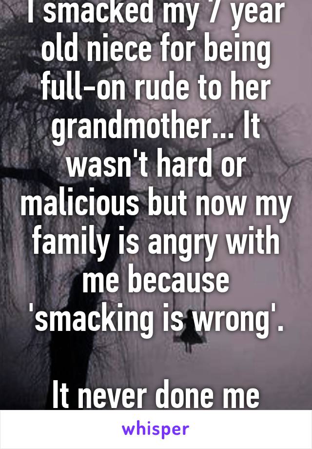 I smacked my 7 year old niece for being full-on rude to her grandmother... It wasn't hard or malicious but now my family is angry with me because 'smacking is wrong'.

It never done me any harm.