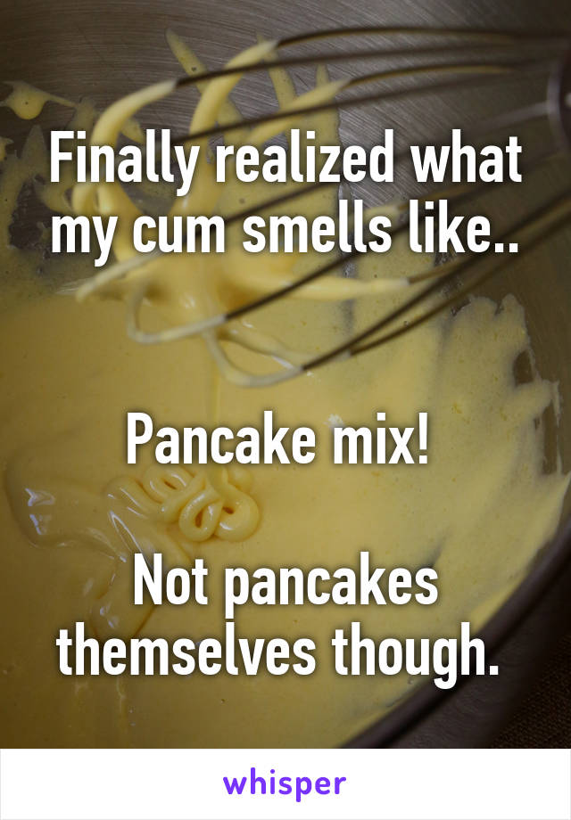 Finally realized what my cum smells like..


Pancake mix! 

Not pancakes themselves though. 