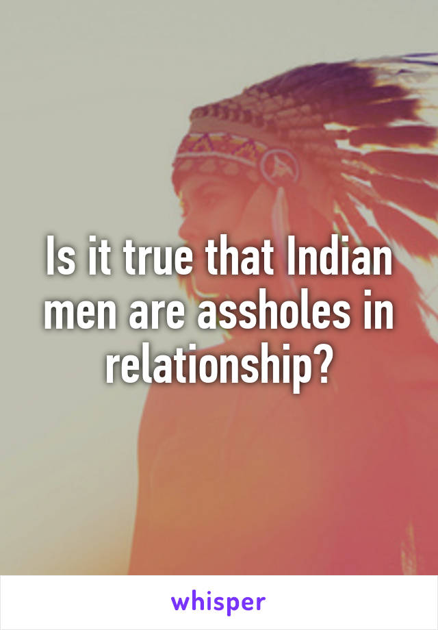 Is it true that Indian men are assholes in relationship?