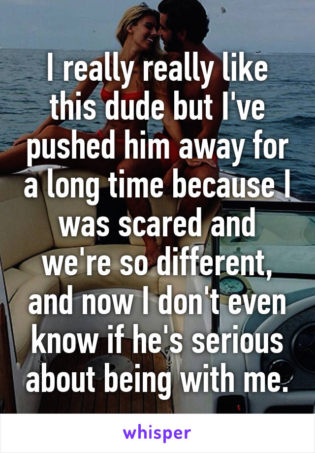 I really really like this dude but I've pushed him away for a long time because I was scared and we're so different, and now I don't even know if he's serious about being with me.