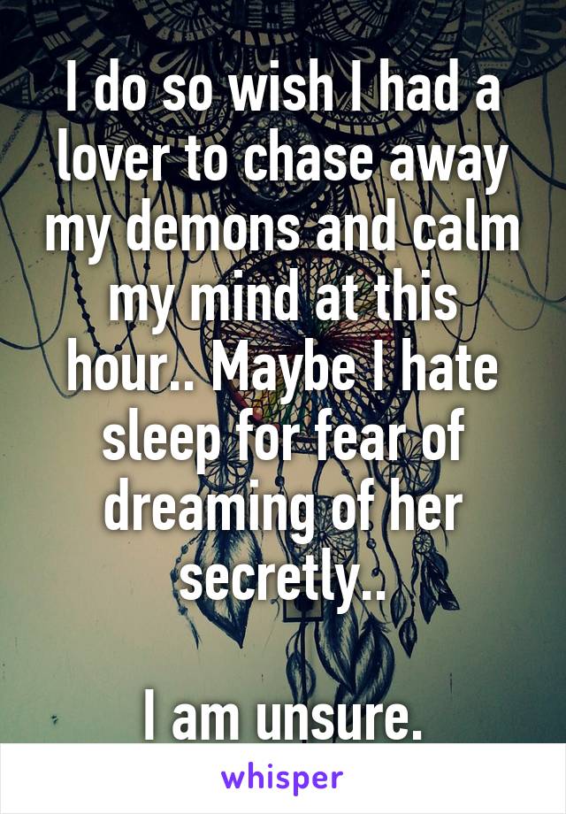 I do so wish I had a lover to chase away my demons and calm my mind at this hour.. Maybe I hate sleep for fear of dreaming of her secretly..

I am unsure.