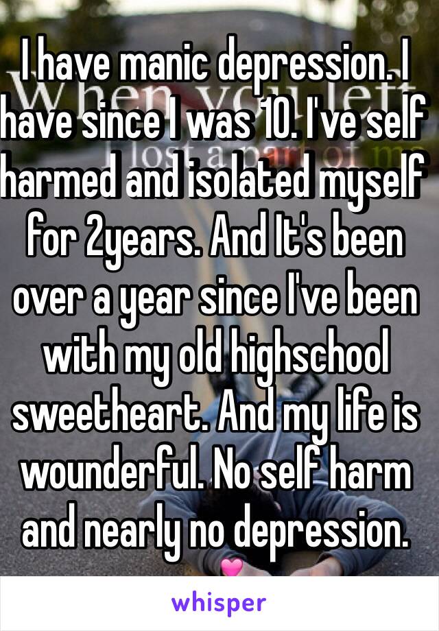 I have manic depression. I have since I was 10. I've self harmed and isolated myself for 2years. And It's been over a year since I've been with my old highschool sweetheart. And my life is wounderful. No self harm and nearly no depression. 💕