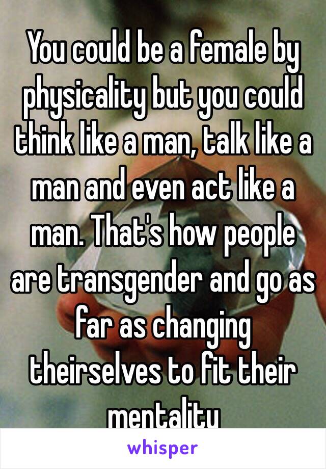 You could be a female by physicality but you could think like a man, talk like a man and even act like a man. That's how people are transgender and go as far as changing theirselves to fit their mentality  