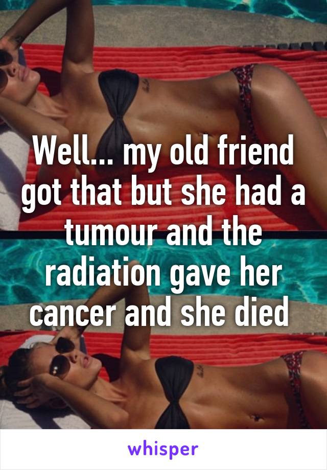 Well... my old friend got that but she had a tumour and the radiation gave her cancer and she died 