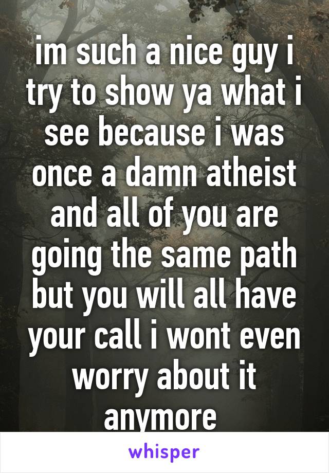 im such a nice guy i try to show ya what i see because i was once a damn atheist and all of you are going the same path but you will all have your call i wont even worry about it anymore 