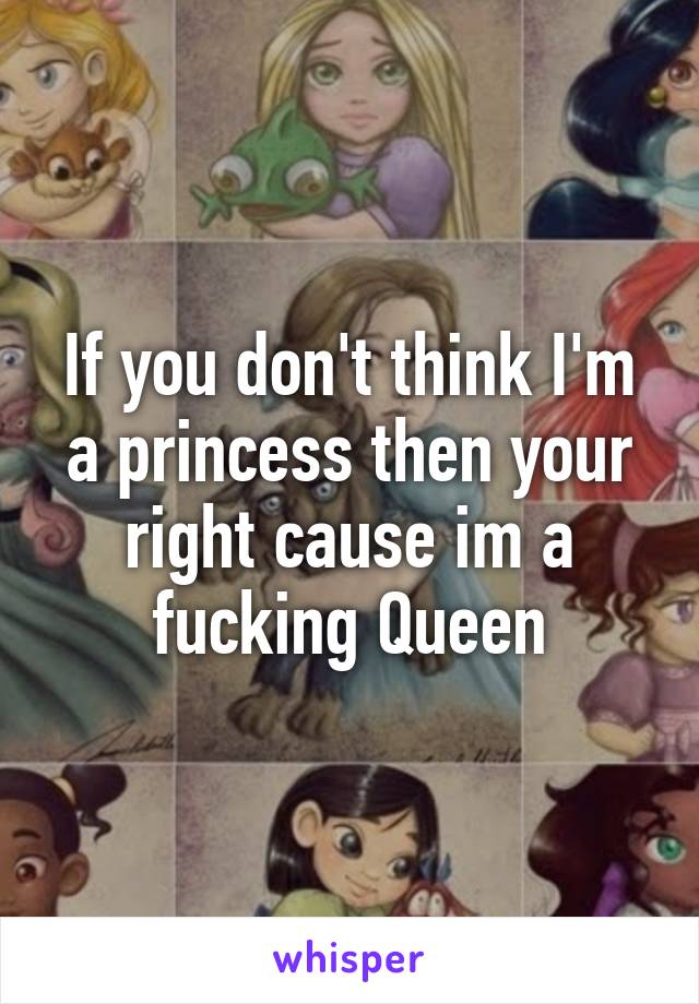 If you don't think I'm a princess then your right cause im a fucking Queen