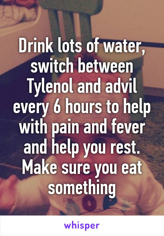 Drink lots of water, switch between Tylenol and advil every 6 hours to help with pain and fever and help you rest. Make sure you eat something