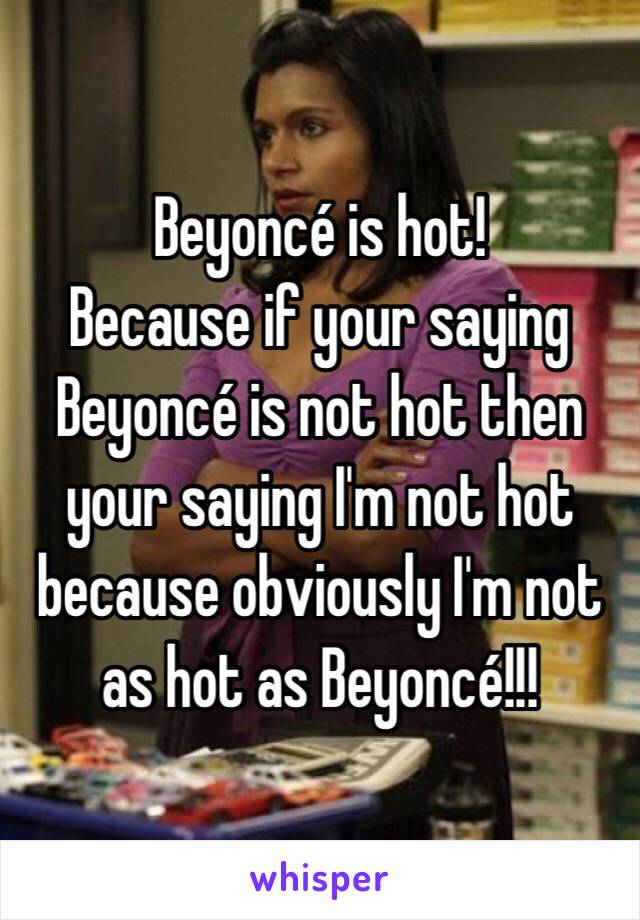 Beyoncé is hot!
Because if your saying Beyoncé is not hot then your saying I'm not hot because obviously I'm not as hot as Beyoncé!!!