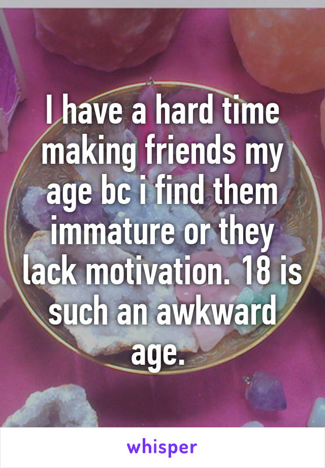 I have a hard time making friends my age bc i find them immature or they lack motivation. 18 is such an awkward age. 