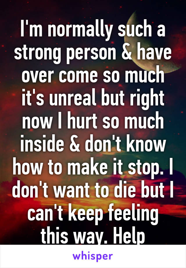 I'm normally such a strong person & have over come so much it's unreal but right now I hurt so much inside & don't know how to make it stop. I don't want to die but I can't keep feeling this way. Help