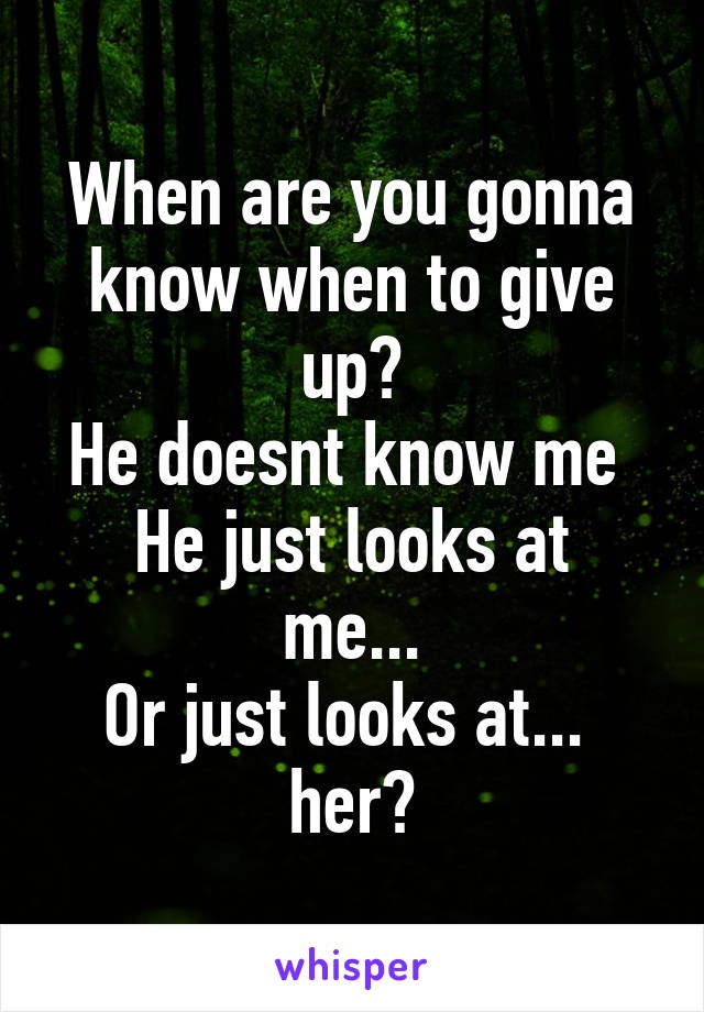 When are you gonna know when to give up?
He doesnt know me 
He just looks at me...
Or just looks at... 
her?