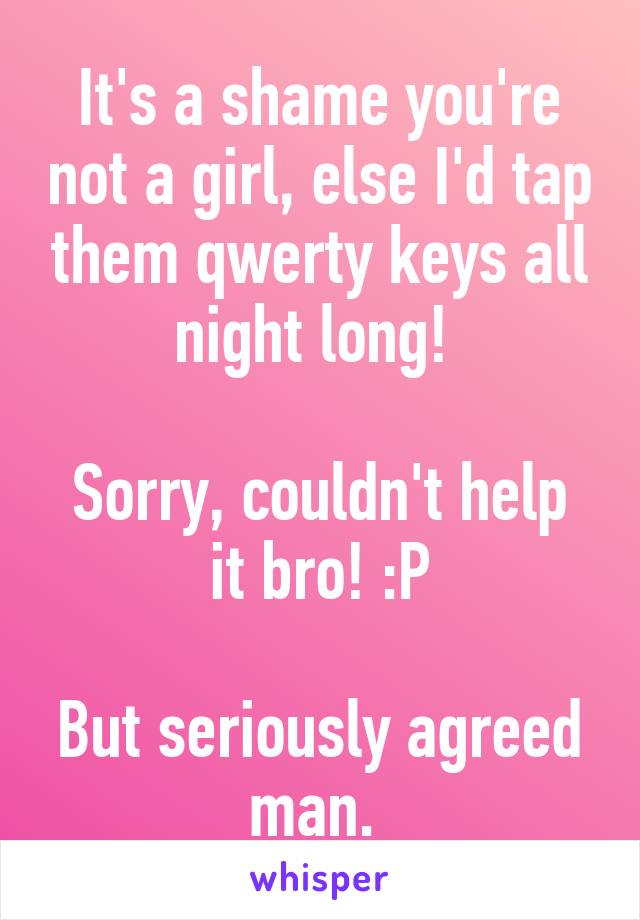 It's a shame you're not a girl, else I'd tap them qwerty keys all night long! 

Sorry, couldn't help it bro! :P

But seriously agreed man. 