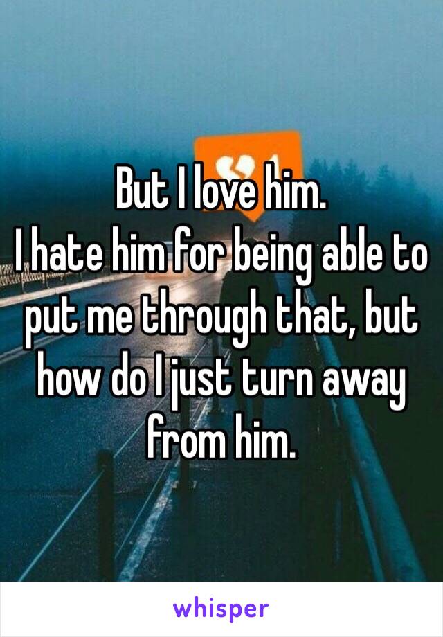 But I love him. 
I hate him for being able to put me through that, but how do I just turn away from him. 