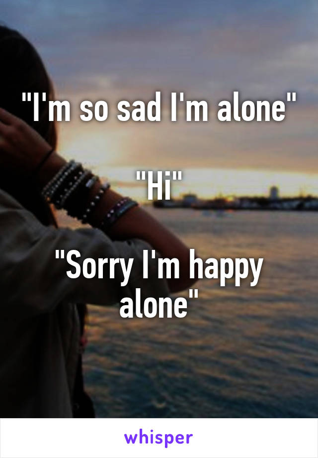 "I'm so sad I'm alone"

"Hi"

"Sorry I'm happy alone"
