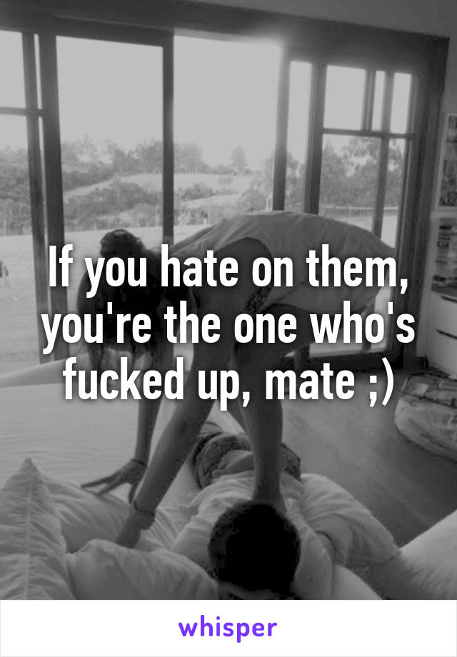 If you hate on them, you're the one who's fucked up, mate ;)