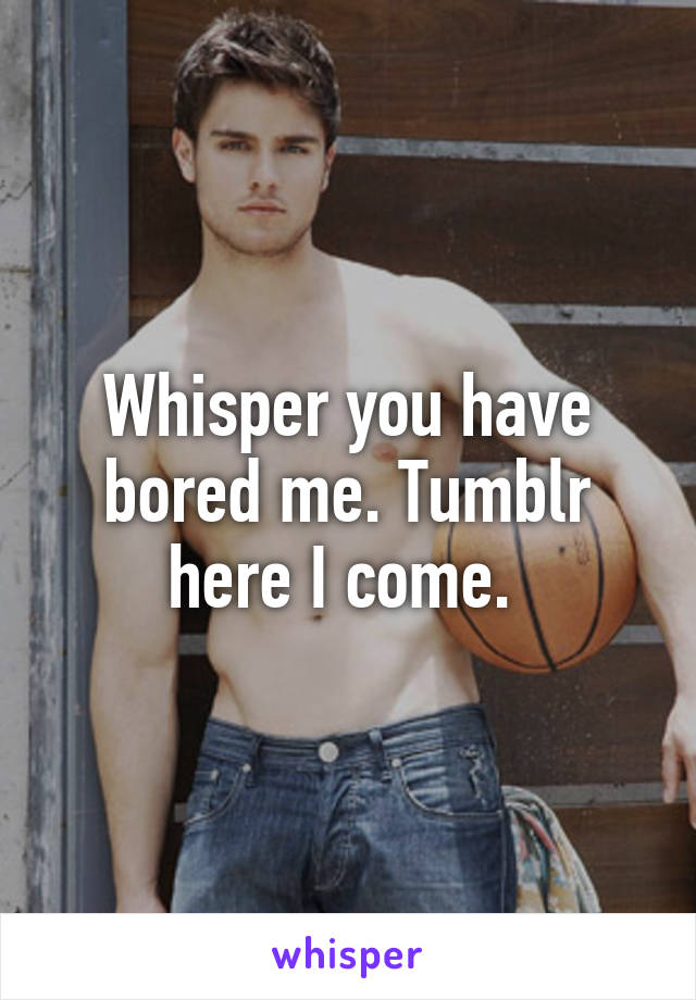 Whisper you have bored me. Tumblr here I come. 