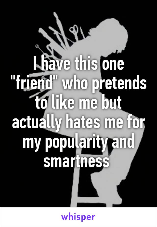 I have this one "friend" who pretends to like me but actually hates me for my popularity and smartness 