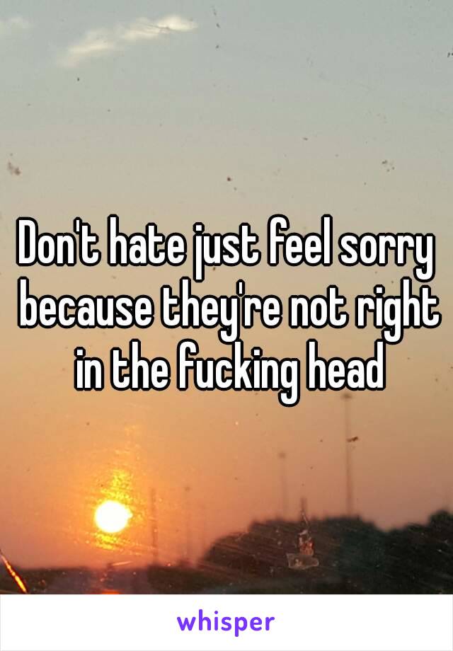 Don't hate just feel sorry because they're not right in the fucking head