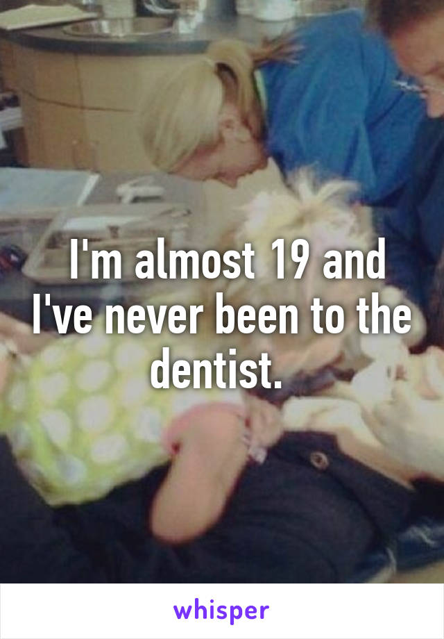  I'm almost 19 and I've never been to the dentist. 