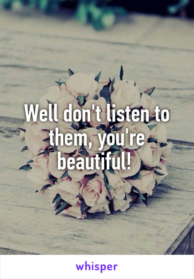 Well don't listen to them, you're beautiful! 