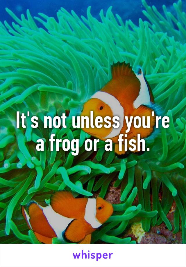 It's not unless you're a frog or a fish.