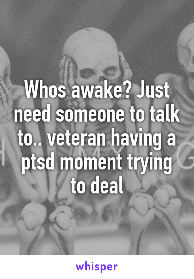 Whos awake? Just need someone to talk to.. veteran having a ptsd moment trying to deal