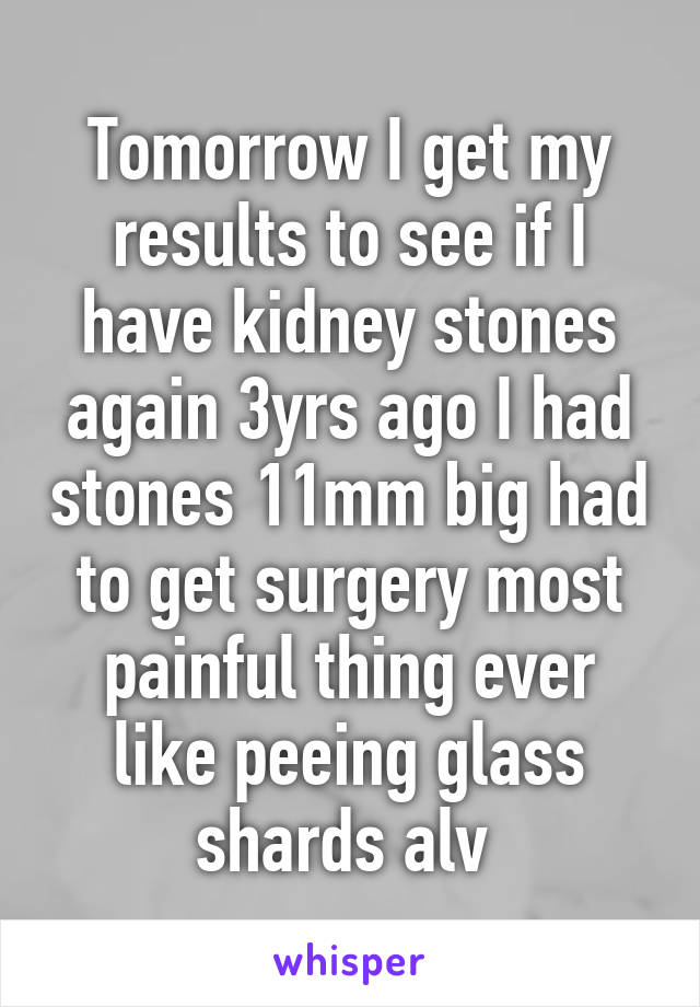 Tomorrow I get my results to see if I have kidney stones again 3yrs ago I had stones 11mm big had to get surgery most painful thing ever like peeing glass shards alv 