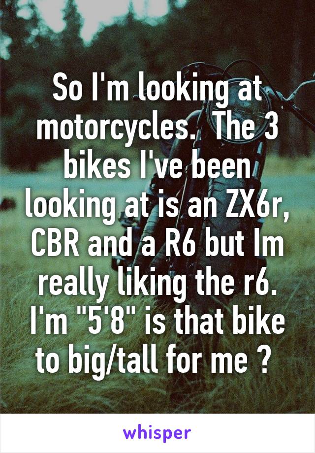 So I'm looking at motorcycles.  The 3 bikes I've been looking at is an ZX6r, CBR and a R6 but Im really liking the r6. I'm "5'8" is that bike to big/tall for me ? 