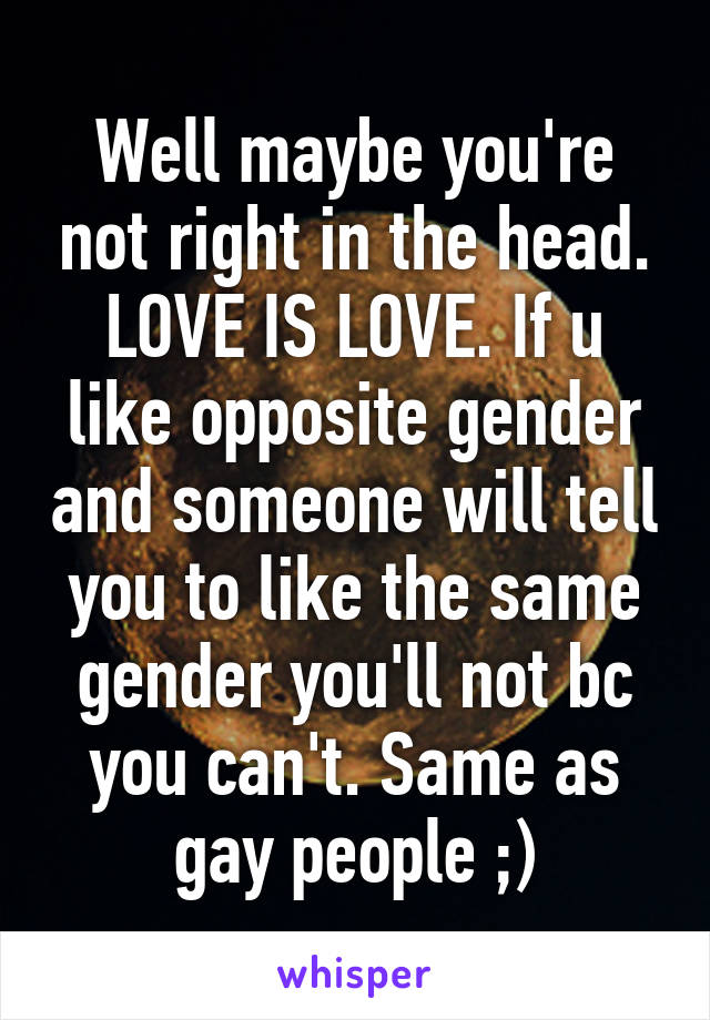 Well maybe you're not right in the head. LOVE IS LOVE. If u like opposite gender and someone will tell you to like the same gender you'll not bc you can't. Same as gay people ;)