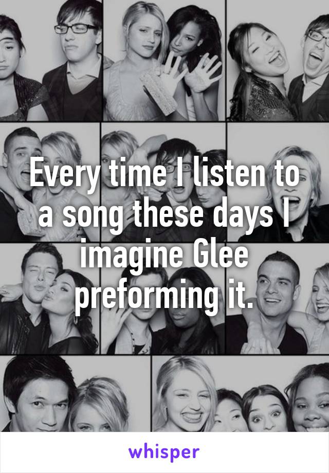 Every time I listen to a song these days I imagine Glee preforming it.