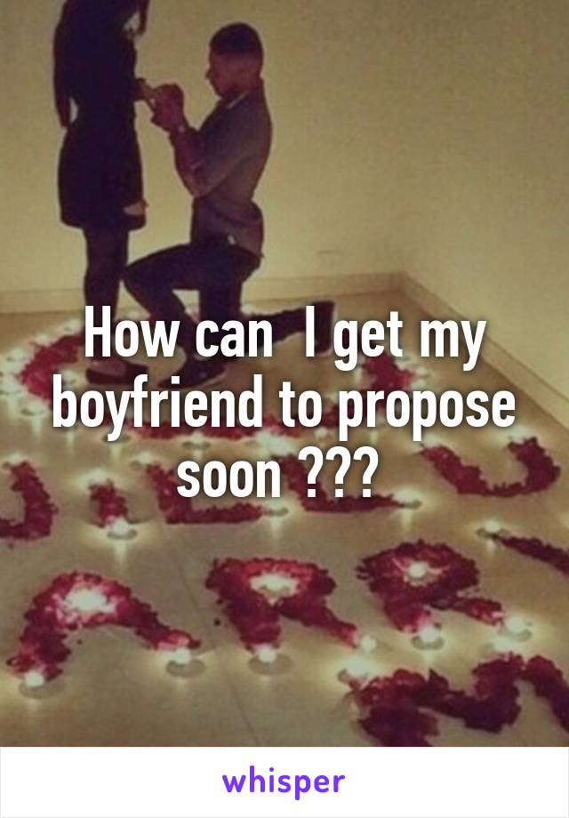 How can  I get my boyfriend to propose soon ??? 