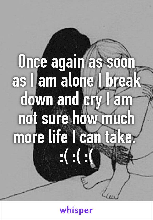 Once again as soon as I am alone I break down and cry I am not sure how much more life I can take. 
:( :( :(