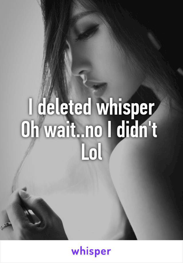 I deleted whisper
Oh wait..no I didn't 
Lol