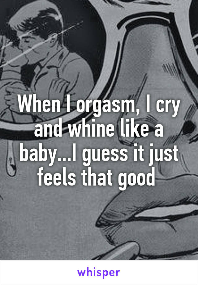 When I orgasm, I cry and whine like a baby...I guess it just feels that good 