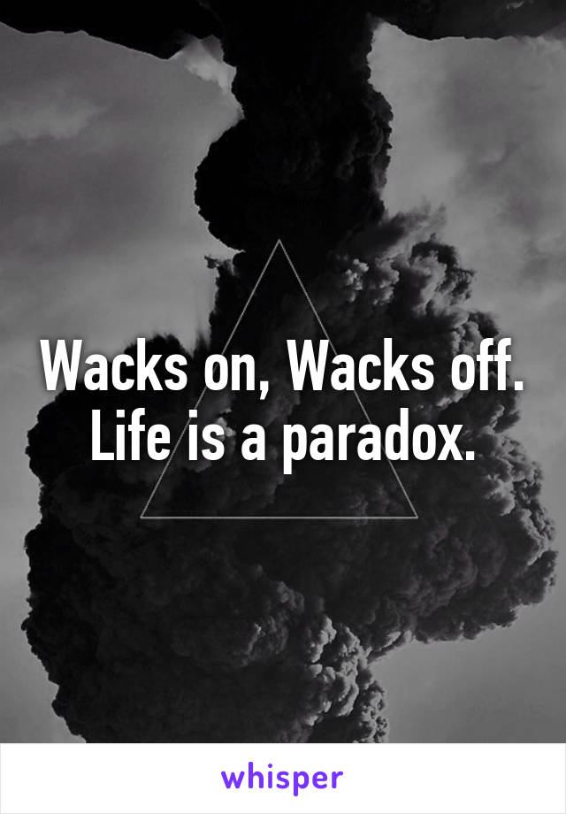 Wacks on, Wacks off.
 Life is a paradox. 