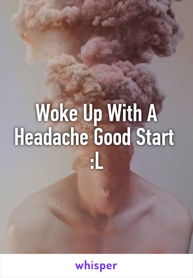 Woke Up With A Headache Good Start 
:L