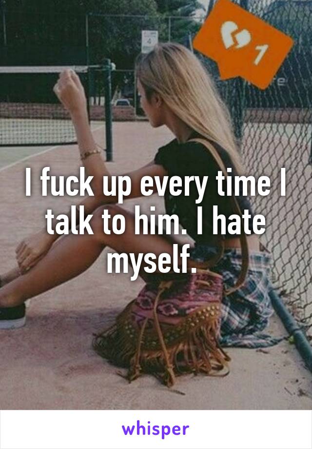 I fuck up every time I talk to him. I hate myself. 