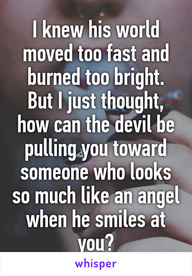 I knew his world moved too fast and burned too bright.
But I just thought, how can the devil be pulling you toward someone who looks so much like an angel when he smiles at you?