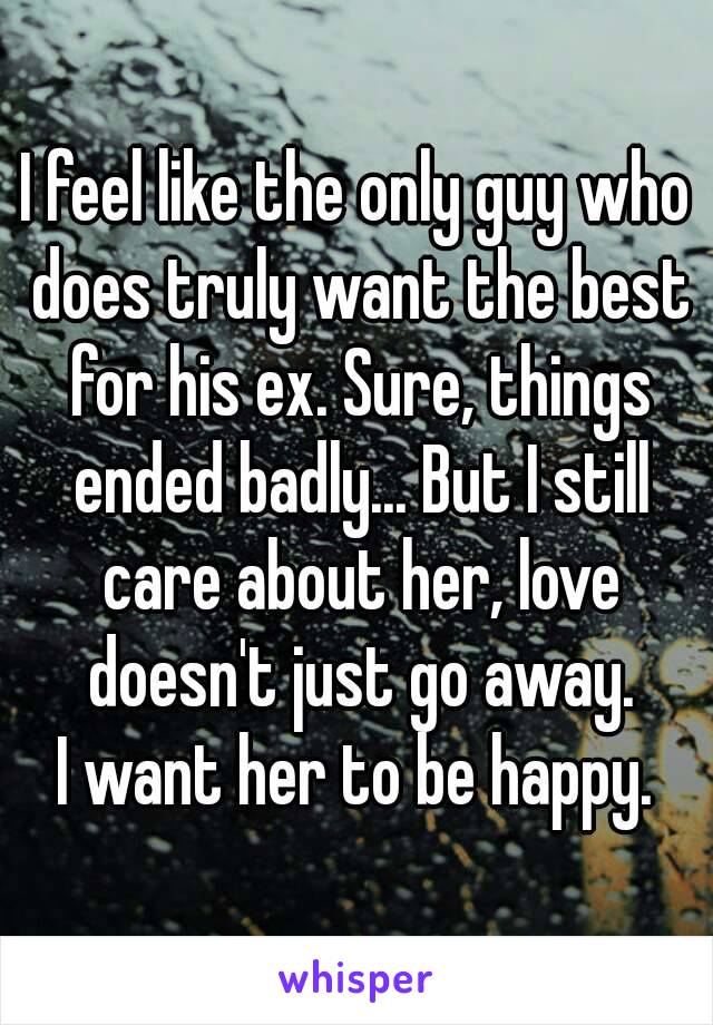 I feel like the only guy who does truly want the best for his ex. Sure, things ended badly... But I still care about her, love doesn't just go away.
I want her to be happy.