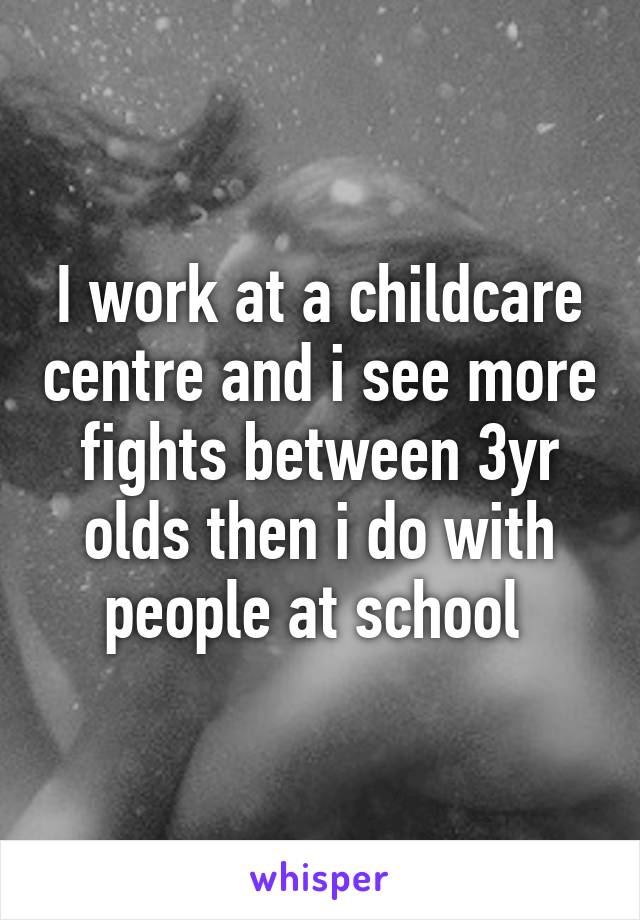 I work at a childcare centre and i see more fights between 3yr olds then i do with people at school 