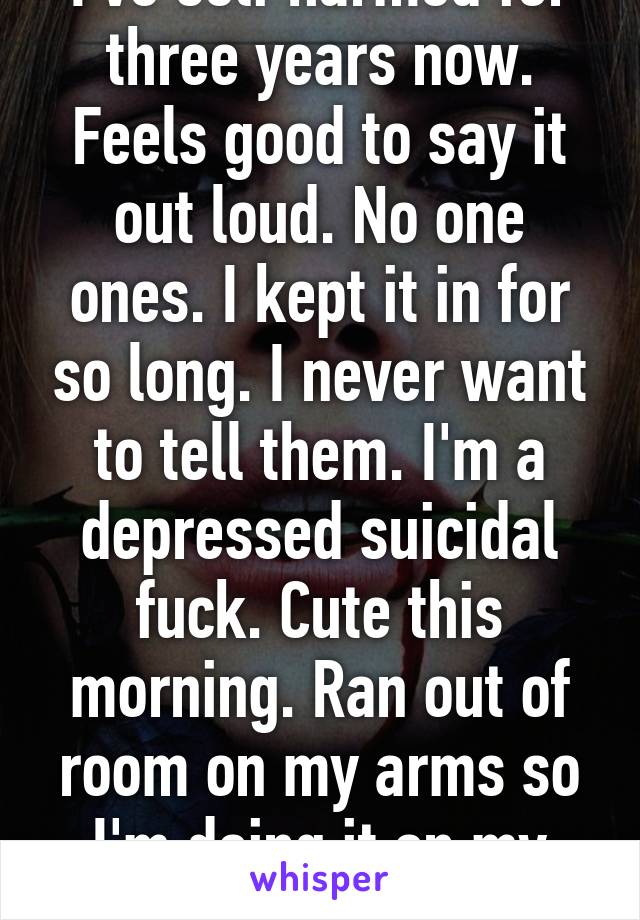 I've self harmed for three years now. Feels good to say it out loud. No one ones. I kept it in for so long. I never want to tell them. I'm a depressed suicidal fuck. Cute this morning. Ran out of room on my arms so I'm doing it on my hips now. 