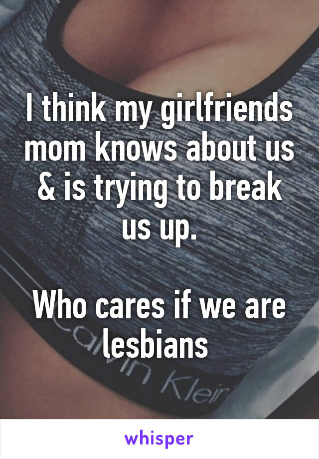 I think my girlfriends mom knows about us & is trying to break us up.

Who cares if we are lesbians 